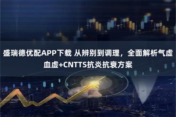 盛瑞德优配APP下载 从辨别到调理,全面解析气虚血虚+CNTTS抗炎抗衰方案