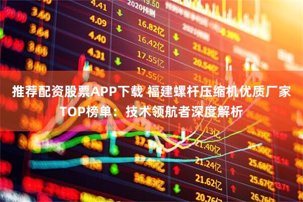 推荐配资股票APP下载 福建螺杆压缩机优质厂家TOP榜单:技术领航者深度解析