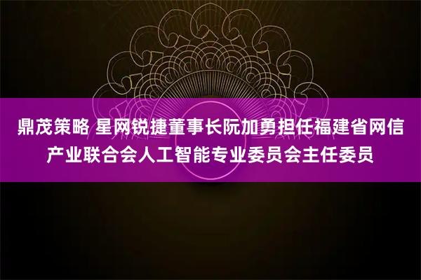 鼎茂策略 星网锐捷董事长阮加勇担任福建省网信产业联合会人工智能专业委员会主任委员