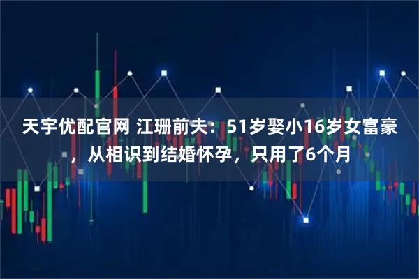 天宇优配官网 江珊前夫:51岁娶小16岁女富豪,从相识到结婚怀孕,只用了6个月