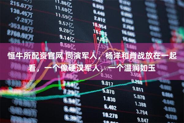 恒牛所配资官网 同演军人,杨洋和肖战放在一起看,一个像硬汉军人,一个温润如玉