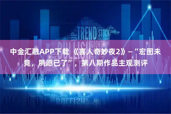 中金汇融APP下载 《喜人奇妙夜2》—“宏图未竟，夙愿已了”，第八期作品主观测评