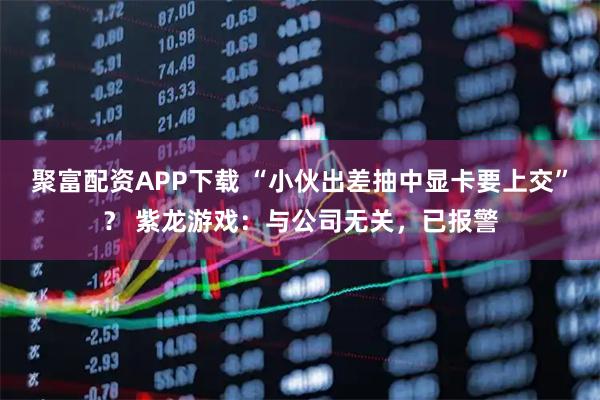 聚富配资APP下载 “小伙出差抽中显卡要上交”？ 紫龙游戏：与公司无关，已报警