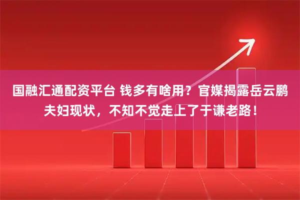 国融汇通配资平台 钱多有啥用?官媒揭露岳云鹏夫妇现状,不知不觉走上了于谦老路!