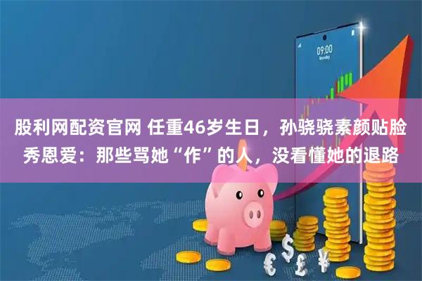 股利网配资官网 任重46岁生日，孙骁骁素颜贴脸秀恩爱：那些骂她“作”的人，没看懂她的退路