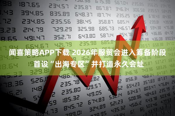 闻喜策略APP下载 2026年服贸会进入筹备阶段 首设“出海专区”并打造永久会址