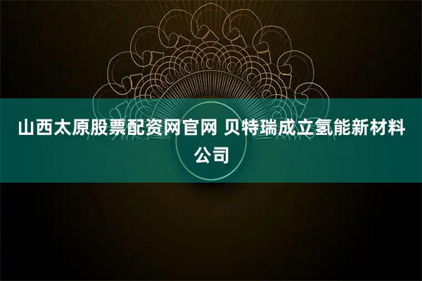 山西太原股票配资网官网 贝特瑞成立氢能新材料公司