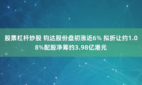 股票杠杆炒股 钧达股份盘初涨近6% 拟折让约1.08%配股净筹约3.98亿港元