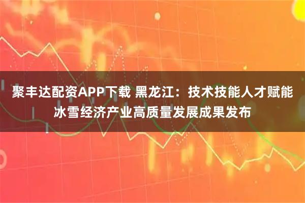 聚丰达配资APP下载 黑龙江：技术技能人才赋能冰雪经济产业高质量发展成果发布