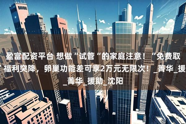 盈富配资平台 想做“试管“的家庭注意！“免费取卵移植”福利突降，卵巢功能差可享2万元无限次！_菁华_援助_沈阳