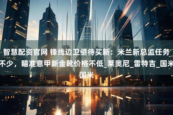 智慧配资官网 锋线边卫亟待买新：米兰新总监任务不少，瞄准意甲新金靴价格不低_莱奥尼_雷特吉_国米