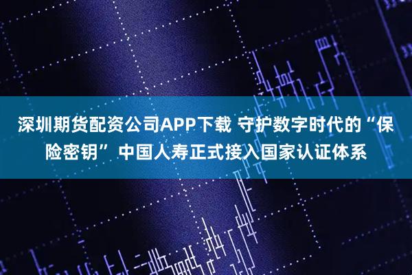 深圳期货配资公司APP下载 守护数字时代的“保险密钥” 中国人寿正式接入国家认证体系