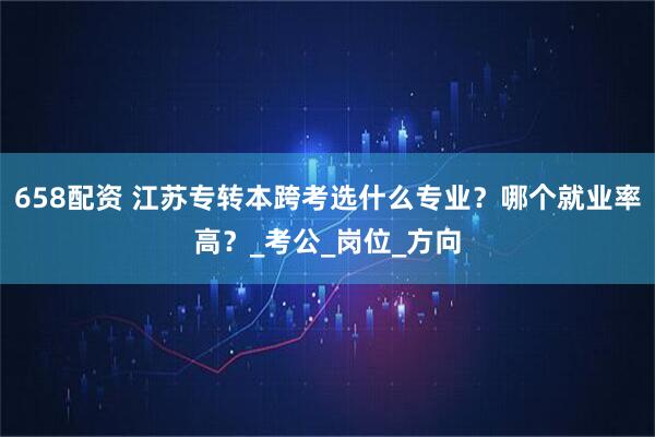 658配资 江苏专转本跨考选什么专业？哪个就业率高？_考公_岗位_方向
