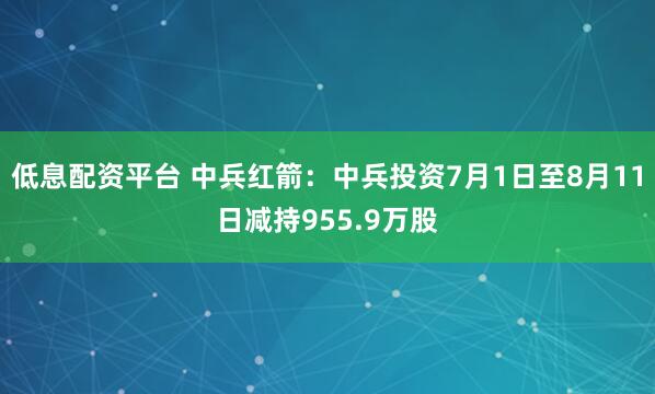 低息配资平台 中兵红箭：中兵投资7月1日至8月11日减持955.9万股
