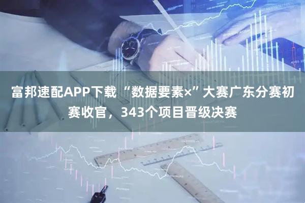 富邦速配APP下载 “数据要素×”大赛广东分赛初赛收官，343个项目晋级决赛