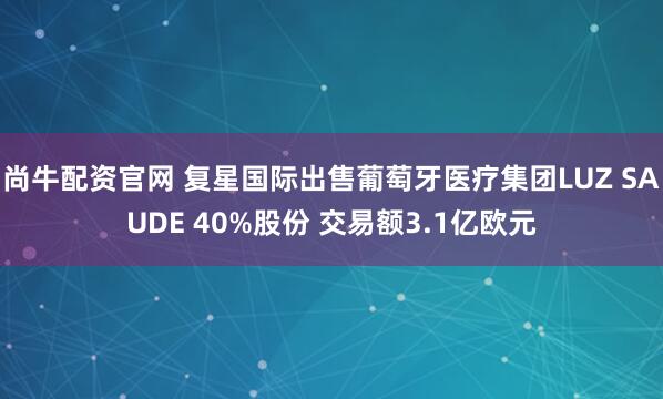 尚牛配资官网 复星国际出售葡萄牙医疗集团LUZ SAUDE 40%股份 交易额3.1亿欧元