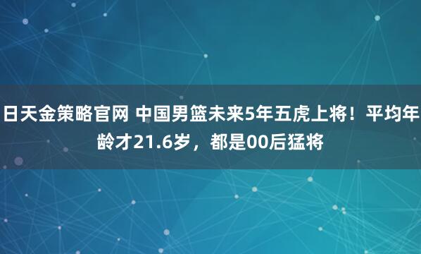 日天金策略官网 中国男篮未来5年五虎上将!平均年龄才21.6岁,都是00后猛将