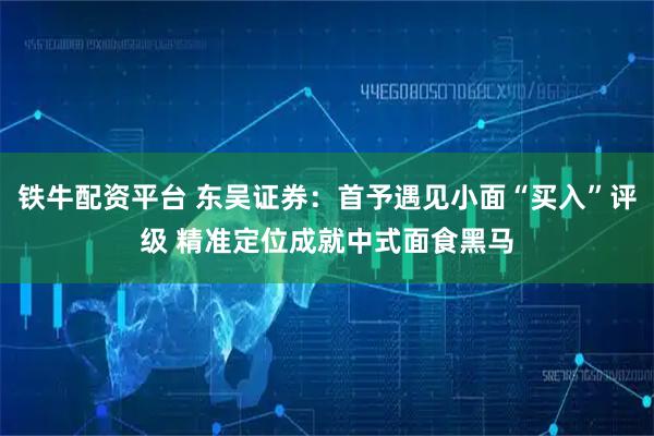 铁牛配资平台 东吴证券：首予遇见小面“买入”评级 精准定位成就中式面食黑马